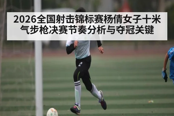 2026全国射击锦标赛杨倩女子十米气步枪决赛节奏分析与夺冠关键